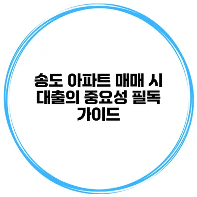 송도 아파트 매매 시 대출의 중요성 필독 가이드